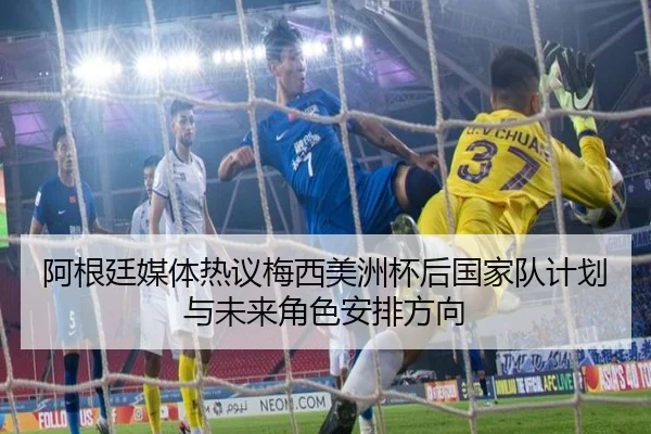 阿根廷媒体热议梅西美洲杯后国家队计划与未来角色安排方向
